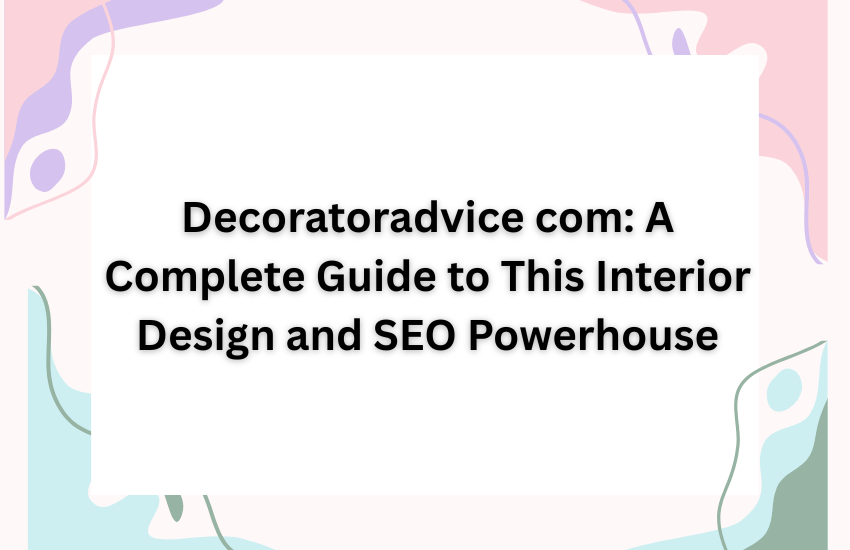 Decoratoradvice com: A Complete Guide to This Interior Design and SEO Powerhouse