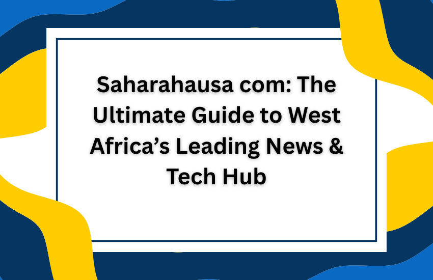 Saharahausa com: The Ultimate Guide to West Africa’s Leading News & Tech Hub